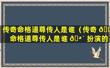 传奇命格道尊传人是谁（传奇 🐎 命格道尊传人是谁 🪴 扮演的）